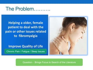The Problem……….
• Helping a older, female
patient to deal with the
pain or other issues related
to fibromyalgia
• Improve Quality of Life
Question - Brings Focus to Search of the Literature
Chronic Pain / Fatigue / Sleep Issues
 