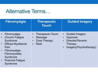 Fibromyalgia Therapeutic
Touch
Guided Imagery
• Fibromyalgia
• Chronic Fatigue
Syndrome
• Diffuse Myofascial
Pain
• Fibromyalgia-
Fibromyostitis
Syndrome
• Postviral Fatigue
Syndrome
• Therapeutic Touch
• Massage
• Zone Therapy
• Reiki
• Guided Imagery
• Hypnosis
• Directed Reverie
Therapy
• Imagery(Psychotherapy)
Alternative Terms…
 