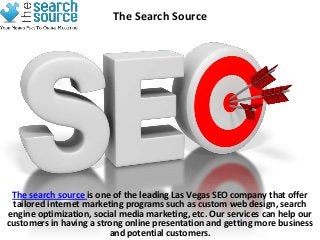 The Search Source




 The search source is one of the leading Las Vegas SEO company that offer
 tailored internet marketing programs such as custom web design, search
engine optimization, social media marketing, etc. Our services can help our
customers in having a strong online presentation and getting more business
                         and potential customers.
 