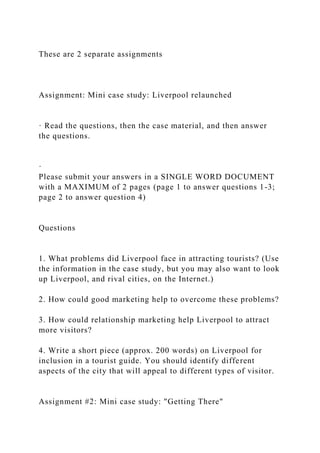 These are 2 separate assignments
Assignment: Mini case study: Liverpool relaunched
· Read the questions, then the case material, and then answer
the questions.
·
Please submit your answers in a SINGLE WORD DOCUMENT
with a MAXIMUM of 2 pages (page 1 to answer questions 1-3;
page 2 to answer question 4)
Questions
1. What problems did Liverpool face in attracting tourists? (Use
the information in the case study, but you may also want to look
up Liverpool, and rival cities, on the Internet.)
2. How could good marketing help to overcome these problems?
3. How could relationship marketing help Liverpool to attract
more visitors?
4. Write a short piece (approx. 200 words) on Liverpool for
inclusion in a tourist guide. You should identify different
aspects of the city that will appeal to different types of visitor.
Assignment #2: Mini case study: "Getting There"
 