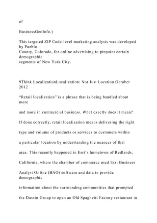 of
BusinessGeoInfo.)
This targeted ZIP Code-level marketing analysis was developed
by Pueblo
County, Colorado, for online advertising to pinpoint certain
demographic
segments of New York City.
9Think LocalizationLocalization: Not Just Location October
2012
“Retail localization” is a phrase that is being bandied about
more
and more in commercial business. What exactly does it mean?
If done correctly, retail localization means delivering the right
type and volume of products or services to customers within
a particular location by understanding the nuances of that
area. This recently happened in Esri’s hometown of Redlands,
California, where the chamber of commerce used Esri Business
Analyst Online (BAO) software and data to provide
demographic
information about the surrounding communities that prompted
the Dussin Group to open an Old Spaghetti Factory restaurant in
 