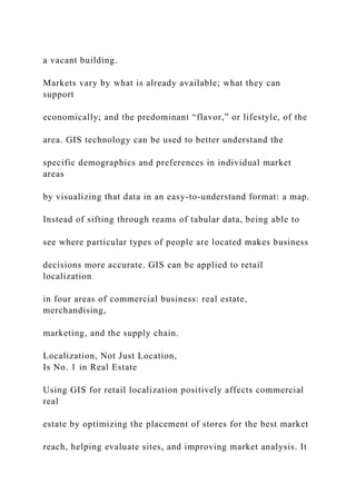 a vacant building.
Markets vary by what is already available; what they can
support
economically; and the predominant “flavor,” or lifestyle, of the
area. GIS technology can be used to better understand the
specific demographics and preferences in individual market
areas
by visualizing that data in an easy-to-understand format: a map.
Instead of sifting through reams of tabular data, being able to
see where particular types of people are located makes business
decisions more accurate. GIS can be applied to retail
localization
in four areas of commercial business: real estate,
merchandising,
marketing, and the supply chain.
Localization, Not Just Location,
Is No. 1 in Real Estate
Using GIS for retail localization positively affects commercial
real
estate by optimizing the placement of stores for the best market
reach, helping evaluate sites, and improving market analysis. It
 