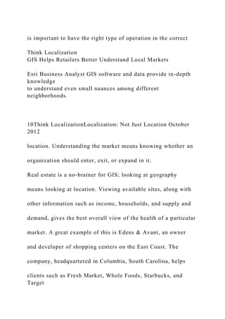 is important to have the right type of operation in the correct
Think Localization
GIS Helps Retailers Better Understand Local Markets
Esri Business Analyst GIS software and data provide in-depth
knowledge
to understand even small nuances among different
neighborhoods.
10Think LocalizationLocalization: Not Just Location October
2012
location. Understanding the market means knowing whether an
organization should enter, exit, or expand in it.
Real estate is a no-brainer for GIS; looking at geography
means looking at location. Viewing available sites, along with
other information such as income, households, and supply and
demand, gives the best overall view of the health of a particular
market. A great example of this is Edens & Avant, an owner
and developer of shopping centers on the East Coast. The
company, headquartered in Columbia, South Carolina, helps
clients such as Fresh Market, Whole Foods, Starbucks, and
Target
 