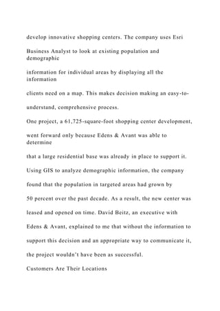 develop innovative shopping centers. The company uses Esri
Business Analyst to look at existing population and
demographic
information for individual areas by displaying all the
information
clients need on a map. This makes decision making an easy-to-
understand, comprehensive process.
One project, a 61,725-square-foot shopping center development,
went forward only because Edens & Avant was able to
determine
that a large residential base was already in place to support it.
Using GIS to analyze demographic information, the company
found that the population in targeted areas had grown by
50 percent over the past decade. As a result, the new center was
leased and opened on time. David Beitz, an executive with
Edens & Avant, explained to me that without the information to
support this decision and an appropriate way to communicate it,
the project wouldn’t have been as successful.
Customers Are Their Locations
 