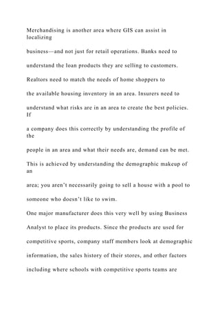 Merchandising is another area where GIS can assist in
localizing
business—and not just for retail operations. Banks need to
understand the loan products they are selling to customers.
Realtors need to match the needs of home shoppers to
the available housing inventory in an area. Insurers need to
understand what risks are in an area to create the best policies.
If
a company does this correctly by understanding the profile of
the
people in an area and what their needs are, demand can be met.
This is achieved by understanding the demographic makeup of
an
area; you aren’t necessarily going to sell a house with a pool to
someone who doesn’t like to swim.
One major manufacturer does this very well by using Business
Analyst to place its products. Since the products are used for
competitive sports, company staff members look at demographic
information, the sales history of their stores, and other factors
including where schools with competitive sports teams are
 