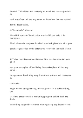located. This allows the company to match the correct product
to
each storefront, all the way down to the colors that are needed
for the local teams.
A “Lightbulb” Moment
The third aspect of localization where GIS can help is in
marketing.
Think about the coupons the checkout clerk gives you after you
purchase groceries or the offers you receive in the mail. These
11Think LocalizationLocalization: Not Just Location October
2012
are great examples of localizing the marketplace all the way
down
to a personal level; they vary from town to town and consumer
to
consumer.
Puget Sound Energy (PSE), Washington State’s oldest utility,
put
GIS into practice with a marketing program called Rock the
Bulb.
The utility targeted customers who regularly buy incandescent
 