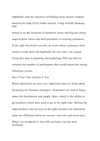 lightbulbs with the objective of helping them choose compact
fluorescent lamp (CFL) bulbs instead. Using ArcGIS Desktop,
PSE
honed in on the locations of hardware stores and big-box home
improvement stores and their proximity to existing customers.
If the right threshold was met, an event where customers were
asked to trade their old lightbulbs for new ones was staged.
Using this data in planning and budgeting, PSE was able to
estimate the number of participants that would attend the energy
efficiency events.
Have Your Cake and Eat It Too
Retail operations are also very important when we think about
localizing our business strategies. Sometimes we tend to forget
about the distribution and supply chain, which is the ability to
get products where they need to go at the right time. Having the
right products and services in the right location can ultimately
mean the difference between success, survival, and insolvency.
What’s so wonderful is that GIS can help even the most
localized
 