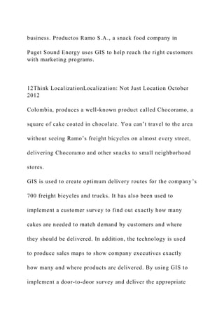 business. Productos Ramo S.A., a snack food company in
Puget Sound Energy uses GIS to help reach the right customers
with marketing programs.
12Think LocalizationLocalization: Not Just Location October
2012
Colombia, produces a well-known product called Chocoramo, a
square of cake coated in chocolate. You can’t travel to the area
without seeing Ramo’s freight bicycles on almost every street,
delivering Chocoramo and other snacks to small neighborhood
stores.
GIS is used to create optimum delivery routes for the company’s
700 freight bicycles and trucks. It has also been used to
implement a customer survey to find out exactly how many
cakes are needed to match demand by customers and where
they should be delivered. In addition, the technology is used
to produce sales maps to show company executives exactly
how many and where products are delivered. By using GIS to
implement a door-to-door survey and deliver the appropriate
 