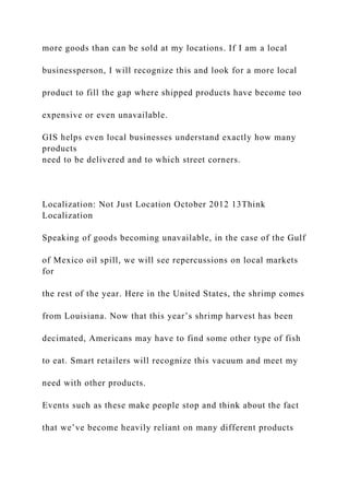 more goods than can be sold at my locations. If I am a local
businessperson, I will recognize this and look for a more local
product to fill the gap where shipped products have become too
expensive or even unavailable.
GIS helps even local businesses understand exactly how many
products
need to be delivered and to which street corners.
Localization: Not Just Location October 2012 13Think
Localization
Speaking of goods becoming unavailable, in the case of the Gulf
of Mexico oil spill, we will see repercussions on local markets
for
the rest of the year. Here in the United States, the shrimp comes
from Louisiana. Now that this year’s shrimp harvest has been
decimated, Americans may have to find some other type of fish
to eat. Smart retailers will recognize this vacuum and meet my
need with other products.
Events such as these make people stop and think about the fact
that we’ve become heavily reliant on many different products
 