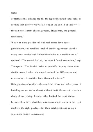 fields
or flatness that amazed me but the repetitive retail landscape. It
seemed that every town was a clone of the one I had just left—
the same restaurant chains, grocers, drugstores, and general
merchants.”
Was it an unholy alliance? Had real estate developers,
government, and retailers reached perfect agreement on what
every town needed and limited the choice to a small menu of
options? “The more I looked, the more I found exceptions,” says
Thompson. “The harder I tried to quantify the way towns were
similar to each other, the more I noticed the differences and
came away relieved that local flavors dominate.”
Doing business locally is the new kind of normal. After years of
building out networks almost without limit, the recent recession
changed everything. Retailers that bucked the trend did so
because they have what their customers want: stores in the right
markets, the right products for their catchment, and enough
sales opportunity to overcome
 