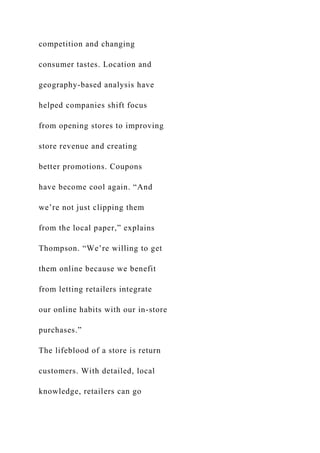 competition and changing
consumer tastes. Location and
geography-based analysis have
helped companies shift focus
from opening stores to improving
store revenue and creating
better promotions. Coupons
have become cool again. “And
we’re not just clipping them
from the local paper,” explains
Thompson. “We’re willing to get
them online because we benefit
from letting retailers integrate
our online habits with our in-store
purchases.”
The lifeblood of a store is return
customers. With detailed, local
knowledge, retailers can go
 