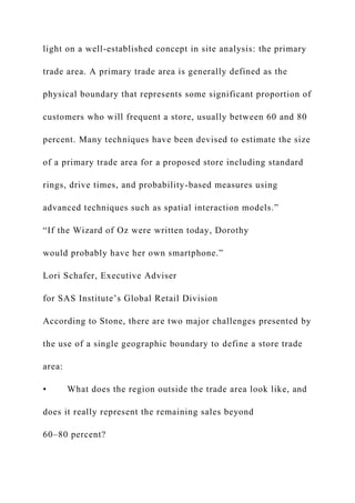 light on a well-established concept in site analysis: the primary
trade area. A primary trade area is generally defined as the
physical boundary that represents some significant proportion of
customers who will frequent a store, usually between 60 and 80
percent. Many techniques have been devised to estimate the size
of a primary trade area for a proposed store including standard
rings, drive times, and probability-based measures using
advanced techniques such as spatial interaction models.”
“If the Wizard of Oz were written today, Dorothy
would probably have her own smartphone.”
Lori Schafer, Executive Adviser
for SAS Institute’s Global Retail Division
According to Stone, there are two major challenges presented by
the use of a single geographic boundary to define a store trade
area:
• What does the region outside the trade area look like, and
does it really represent the remaining sales beyond
60–80 percent?
 