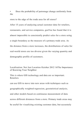• Does the probability of patronage change uniformly from
the
store to the edge of the trade area for all stores?
After 15 years of analyzing actual customer data for retailers,
restaurants, and service companies, geoVue has found that it is
almost impossible to consistently predict sales for a store using
a single boundary as the measure of a primary trade area. As
the distance from a store increases, the distributions of sales for
real-world stores are too diverse given the varying quantity and
demographic profile of customers.
Localization: Not Just Location October 2012 16The Importance
of Knowing Your Neighbor
This is where GIS technology and data are so important.
Retailers
can use GIS to move into new areas with techniques such as
geographically weighted regression, geostatistical analysis,
and other models based on continuous measurement of data
across different distances from a store. Primary trade areas may
be useful for visualizing existing customer data, but accurately
 