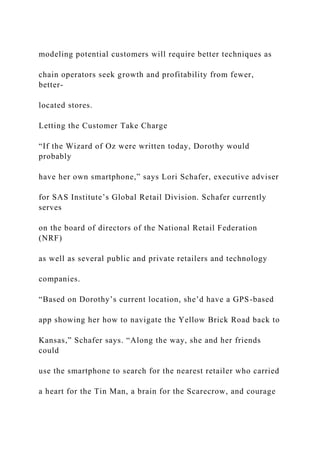 modeling potential customers will require better techniques as
chain operators seek growth and profitability from fewer,
better-
located stores.
Letting the Customer Take Charge
“If the Wizard of Oz were written today, Dorothy would
probably
have her own smartphone,” says Lori Schafer, executive adviser
for SAS Institute’s Global Retail Division. Schafer currently
serves
on the board of directors of the National Retail Federation
(NRF)
as well as several public and private retailers and technology
companies.
“Based on Dorothy’s current location, she’d have a GPS-based
app showing her how to navigate the Yellow Brick Road back to
Kansas,” Schafer says. “Along the way, she and her friends
could
use the smartphone to search for the nearest retailer who carried
a heart for the Tin Man, a brain for the Scarecrow, and courage
 
