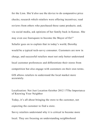 for the Lion. She’d also use the device to do comparative price
checks; research which retailers were offering incentives; read
reviews from others who purchased those same products; and,
via social media, ask opinions of her family back in Kansas. She
may even use foursquare to become the Mayor of Oz!”
Schafer goes on to explain that in today’s world, Dorothy
would be a typical tech-savvy consumer. Customers are now in
charge, and successful retailers must not only better understand
local customer preferences and differentiate their stores from
competition but also engage with customers on their own terms.
GIS allows retailers to understand the local market more
accurately.
Localization: Not Just Location October 2012 17The Importance
of Knowing Your Neighbor
Today, it’s all about bringing the store to the customer, not
expecting the customer to find a store.
Savvy retailers understand why it is critical to become more
local. They are focusing on understanding neighborhood
 