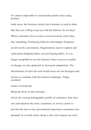 It’s almost impossible to consistently predict sales using
primary
trade areas, but business owners have become so used to them
that they are willing to put up with the failures. Or are they?
Where customers live or work is not necessarily where they
buy something. Purchasing behavior and shopper frequency
are driven by convenience. Organizations need to capture and
understand shopping habits, not just buying habits. It’s no
longer acceptable to use the distance from a store as a model
of changes in sales potential or increased competition. The
distributions of sales for real-world stores are too divergent and
diverse to continue with this historic technique. Today,
overbuilt
means overexposed.
Bring the Store to the Customer
Given the varying demographic profile of customers, how does
one individualize the store, restaurant, or service center to
provide the one-to-one, personalized experience consumers now
demand? In a world where cheap is chic and coupons are cool,
 
