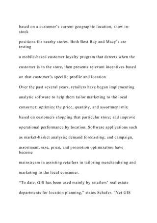 based on a customer’s current geographic location, show in-
stock
positions for nearby stores. Both Best Buy and Macy’s are
testing
a mobile-based customer loyalty program that detects when the
customer is in the store, then presents relevant incentives based
on that customer’s specific profile and location.
Over the past several years, retailers have begun implementing
analytic software to help them tailor marketing to the local
consumer; optimize the price, quantity, and assortment mix
based on customers shopping that particular store; and improve
operational performance by location. Software applications such
as market-basket analysis; demand forecasting; and campaign,
assortment, size, price, and promotion optimization have
become
mainstream in assisting retailers in tailoring merchandising and
marketing to the local consumer.
“To date, GIS has been used mainly by retailers’ real estate
departments for location planning,” states Schafer. “Yet GIS
 