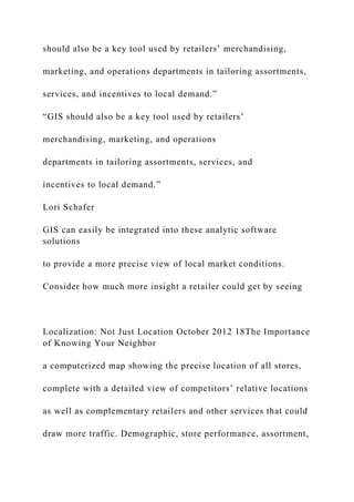 should also be a key tool used by retailers’ merchandising,
marketing, and operations departments in tailoring assortments,
services, and incentives to local demand.”
“GIS should also be a key tool used by retailers’
merchandising, marketing, and operations
departments in tailoring assortments, services, and
incentives to local demand.”
Lori Schafer
GIS can easily be integrated into these analytic software
solutions
to provide a more precise view of local market conditions.
Consider how much more insight a retailer could get by seeing
Localization: Not Just Location October 2012 18The Importance
of Knowing Your Neighbor
a computerized map showing the precise location of all stores,
complete with a detailed view of competitors’ relative locations
as well as complementary retailers and other services that could
draw more traffic. Demographic, store performance, assortment,
 