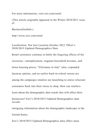 For more information, visit esri.com/retail.
(This article originally appeared in the Winter 2010/2011 issue
of
BusinessGeoInfo.)
http://www.esri.com/retail
Localization: Not Just Location October 2012 19Esri’s
2010/2015 Updated Demographics Data
Retail customers continue to battle the lingering effects of the
recession—unemployment, stagnant household incomes, and
lower housing prices. “Christmas in July” sales, expanded
layaway options, and an earlier back-to-school season are
among the campaigns retailers are launching to entice reluctant
consumers back into their stores to shop. How can retailers
learn about the demographic data trends that will affect their
businesses? Esri’s 2010/2015 Updated Demographics data
reveals
intriguing information about the demographic landscape in the
United States.
Esri’s 2010/2015 Updated Demographics data offers more
 
