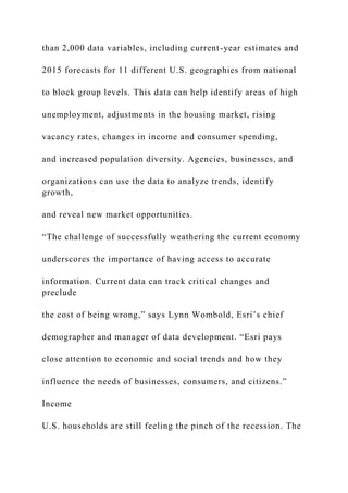 than 2,000 data variables, including current-year estimates and
2015 forecasts for 11 different U.S. geographies from national
to block group levels. This data can help identify areas of high
unemployment, adjustments in the housing market, rising
vacancy rates, changes in income and consumer spending,
and increased population diversity. Agencies, businesses, and
organizations can use the data to analyze trends, identify
growth,
and reveal new market opportunities.
“The challenge of successfully weathering the current economy
underscores the importance of having access to accurate
information. Current data can track critical changes and
preclude
the cost of being wrong,” says Lynn Wombold, Esri’s chief
demographer and manager of data development. “Esri pays
close attention to economic and social trends and how they
influence the needs of businesses, consumers, and citizens.”
Income
U.S. households are still feeling the pinch of the recession. The
 