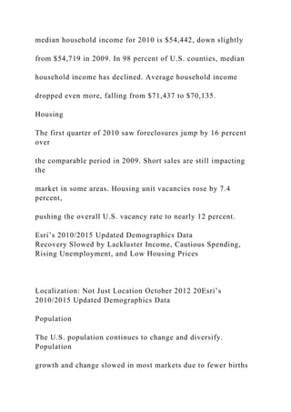 median household income for 2010 is $54,442, down slightly
from $54,719 in 2009. In 98 percent of U.S. counties, median
household income has declined. Average household income
dropped even more, falling from $71,437 to $70,135.
Housing
The first quarter of 2010 saw foreclosures jump by 16 percent
over
the comparable period in 2009. Short sales are still impacting
the
market in some areas. Housing unit vacancies rose by 7.4
percent,
pushing the overall U.S. vacancy rate to nearly 12 percent.
Esri’s 2010/2015 Updated Demographics Data
Recovery Slowed by Lackluster Income, Cautious Spending,
Rising Unemployment, and Low Housing Prices
Localization: Not Just Location October 2012 20Esri’s
2010/2015 Updated Demographics Data
Population
The U.S. population continues to change and diversify.
Population
growth and change slowed in most markets due to fewer births
 