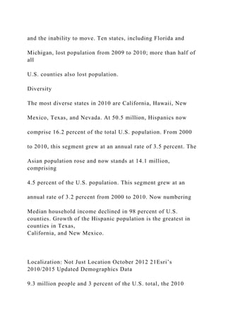 and the inability to move. Ten states, including Florida and
Michigan, lost population from 2009 to 2010; more than half of
all
U.S. counties also lost population.
Diversity
The most diverse states in 2010 are California, Hawaii, New
Mexico, Texas, and Nevada. At 50.5 million, Hispanics now
comprise 16.2 percent of the total U.S. population. From 2000
to 2010, this segment grew at an annual rate of 3.5 percent. The
Asian population rose and now stands at 14.1 million,
comprising
4.5 percent of the U.S. population. This segment grew at an
annual rate of 3.2 percent from 2000 to 2010. Now numbering
Median household income declined in 98 percent of U.S.
counties. Growth of the Hispanic population is the greatest in
counties in Texas,
California, and New Mexico.
Localization: Not Just Location October 2012 21Esri’s
2010/2015 Updated Demographics Data
9.3 million people and 3 percent of the U.S. total, the 2010
 