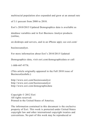 multiracial population also expanded and grew at an annual rate
of 3.1 percent from 2000 to 2010.
Esri’s 2010/2015 Updated Demographics data is available as
database variables and in Esri Business Analyst products
(online,
on desktops and servers, and in an iPhone app); see esri.com/
businessanalyst.
For more information about Esri’s 2010/2015 Updated
Demographics data, visit esri.com/demographicdata or call
1-800-447-9778.
(This article originally appeared in the Fall 2010 issue of
BusinessGeoInfo.)
http://www.esri.com/businessanalyst
http://www.esri.com/businessanalyst
http://www.esri.com/demographicdata
Copyright © 2012 Esri
All rights reserved.
Printed in the United States of America.
The information contained in this document is the exclusive
property of Esri. This work is protected under United States
copyright law and other international copyright treaties and
conventions. No part of this work may be reproduced or
 