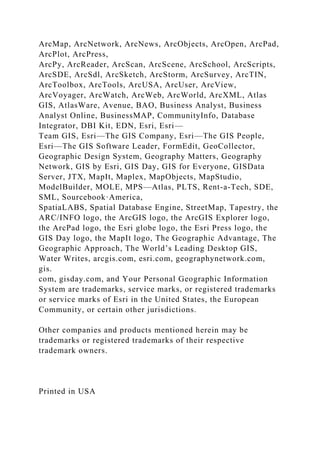 ArcMap, ArcNetwork, ArcNews, ArcObjects, ArcOpen, ArcPad,
ArcPlot, ArcPress,
ArcPy, ArcReader, ArcScan, ArcScene, ArcSchool, ArcScripts,
ArcSDE, ArcSdl, ArcSketch, ArcStorm, ArcSurvey, ArcTIN,
ArcToolbox, ArcTools, ArcUSA, ArcUser, ArcView,
ArcVoyager, ArcWatch, ArcWeb, ArcWorld, ArcXML, Atlas
GIS, AtlasWare, Avenue, BAO, Business Analyst, Business
Analyst Online, BusinessMAP, CommunityInfo, Database
Integrator, DBI Kit, EDN, Esri, Esri—
Team GIS, Esri—The GIS Company, Esri—The GIS People,
Esri—The GIS Software Leader, FormEdit, GeoCollector,
Geographic Design System, Geography Matters, Geography
Network, GIS by Esri, GIS Day, GIS for Everyone, GISData
Server, JTX, MapIt, Maplex, MapObjects, MapStudio,
ModelBuilder, MOLE, MPS—Atlas, PLTS, Rent-a-Tech, SDE,
SML, Sourcebook·America,
SpatiaLABS, Spatial Database Engine, StreetMap, Tapestry, the
ARC/INFO logo, the ArcGIS logo, the ArcGIS Explorer logo,
the ArcPad logo, the Esri globe logo, the Esri Press logo, the
GIS Day logo, the MapIt logo, The Geographic Advantage, The
Geographic Approach, The World’s Leading Desktop GIS,
Water Writes, arcgis.com, esri.com, geographynetwork.com,
gis.
com, gisday.com, and Your Personal Geographic Information
System are trademarks, service marks, or registered trademarks
or service marks of Esri in the United States, the European
Community, or certain other jurisdictions.
Other companies and products mentioned herein may be
trademarks or registered trademarks of their respective
trademark owners.
Printed in USA
 