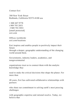 Contact Esri
380 New York Street
Redlands, California 92373-8100 usa
1 800 447 9778
t 909 793 2853
f 909 793 5953
[email protected]
esri.com
Offices worldwide
esri.com/locations
Esri inspires and enables people to positively impact their
future
through a deeper, geographic understanding of the changing
world around them.
Governments, industry leaders, academics, and
nongovernmental
organizations trust us to connect them with the analytic
knowledge they
need to make the critical decisions that shape the planet. For
more than
40 years, Esri has cultivated collaborative relationships with
partners
who share our commitment to solving earth’s most pressing
challenges
with geographic expertise and rational resolve. Today, we
believe that
 