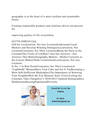 geography is at the heart of a more resilient and sustainable
future.
Creating responsible products and solutions drives our passion
for
improving quality of life everywhere.
G52756 ESRI10/12ek
GIS for Localization: Not Just LocationUnderstand Local
Markets and Develop Winning StrategiesLocalization, Not
LocationCustomers Are Their LocationsBring the Store to the
CustomerThe Circle of LifeDon’t Just Get Answers—Get
Answers That MatterGeography Matters—Market Correctly to
the Correct MarketThink LocalizationLocalization, Not Just
Location,
Is No. 1 in Real EstateCustomers Are Their LocationsA
“Lightbulb” MomentHave Your Cake and Eat It TooBecoming a
More Self-Sufficient MarketplaceThe Importance of Knowing
Your NeighborHow Do You Measure Store Visits?Letting the
Customer Take ChargeEsri’s 2010/2015 Updated Demographics
DataIncomeHousingPopulationDiversity
 
