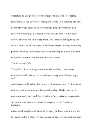 operators to use profiles of the people in an area to localize
merchandise and correctly configure stores to maximize profits.
From beverage selections to localized price promotions and
location marketing, getting the product and service mix right
affects the bottom line every time. That means configuring the
format and size of the store to different market needs, providing
product choices, and sometimes even moving to a new location
to reduce competition and optimize revenues.
The Circle of Life
Today’s GIS technology embraces the modern, consumer-
oriented world that we all experience every day. iPhone apps
and
web-based applications let potential businesses use GIS without
training and with minimal financial outlay. Market research;
customer analytics; and the creation of extensive demographic,
spending, and income reports let anyone in the franchise
industry
understand surplus and demand in specific locations and create
forward-looking plans. A wide range of analytic techniques and
 