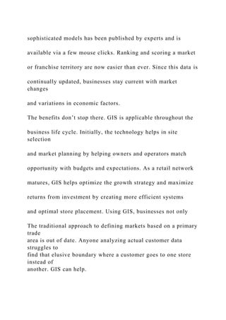 sophisticated models has been published by experts and is
available via a few mouse clicks. Ranking and scoring a market
or franchise territory are now easier than ever. Since this data is
continually updated, businesses stay current with market
changes
and variations in economic factors.
The benefits don’t stop there. GIS is applicable throughout the
business life cycle. Initially, the technology helps in site
selection
and market planning by helping owners and operators match
opportunity with budgets and expectations. As a retail network
matures, GIS helps optimize the growth strategy and maximize
returns from investment by creating more efficient systems
and optimal store placement. Using GIS, businesses not only
The traditional approach to defining markets based on a primary
trade
area is out of date. Anyone analyzing actual customer data
struggles to
find that elusive boundary where a customer goes to one store
instead of
another. GIS can help.
 