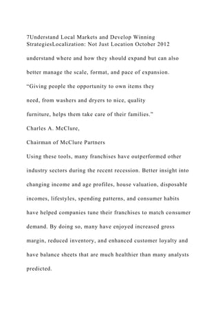 7Understand Local Markets and Develop Winning
StrategiesLocalization: Not Just Location October 2012
understand where and how they should expand but can also
better manage the scale, format, and pace of expansion.
“Giving people the opportunity to own items they
need, from washers and dryers to nice, quality
furniture, helps them take care of their families.”
Charles A. McClure,
Chairman of McClure Partners
Using these tools, many franchises have outperformed other
industry sectors during the recent recession. Better insight into
changing income and age profiles, house valuation, disposable
incomes, lifestyles, spending patterns, and consumer habits
have helped companies tune their franchises to match consumer
demand. By doing so, many have enjoyed increased gross
margin, reduced inventory, and enhanced customer loyalty and
have balance sheets that are much healthier than many analysts
predicted.
 