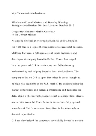 http://www.esri.com/business
8Understand Local Markets and Develop Winning
StrategiesLocalization: Not Just Location October 2012
Geography Matters—Market Correctly
to the Correct Market
As anyone who has ever owned a business knows, being in
the right location is just the beginning of a successful business.
McClure Partners, a full-service real estate brokerage and
development company based in Dallas, Texas, has tapped
into the power of GIS to create a successful business by
understanding and helping improve local marketplaces. The
company relies on GIS to open franchises in areas thought to
be high-risk segments of the U.S. market. By understanding the
market opportunity and current performance and demographic
data, along with geographic aspects such as competition, streets,
and service areas, McClure Partners has successfully opened
a number of Chili’s restaurant franchises in locations others
deemed unprofitable.
GIS has also helped the company successfully invest in markets
 