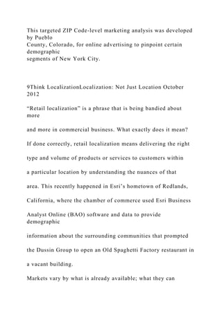 This targeted ZIP Code-level marketing analysis was developed
by Pueblo
County, Colorado, for online advertising to pinpoint certain
demographic
segments of New York City.
9Think LocalizationLocalization: Not Just Location October
2012
“Retail localization” is a phrase that is being bandied about
more
and more in commercial business. What exactly does it mean?
If done correctly, retail localization means delivering the right
type and volume of products or services to customers within
a particular location by understanding the nuances of that
area. This recently happened in Esri’s hometown of Redlands,
California, where the chamber of commerce used Esri Business
Analyst Online (BAO) software and data to provide
demographic
information about the surrounding communities that prompted
the Dussin Group to open an Old Spaghetti Factory restaurant in
a vacant building.
Markets vary by what is already available; what they can
 