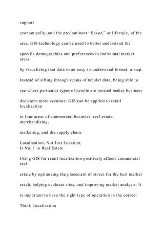 support
economically; and the predominant “flavor,” or lifestyle, of the
area. GIS technology can be used to better understand the
specific demographics and preferences in individual market
areas
by visualizing that data in an easy-to-understand format: a map.
Instead of sifting through reams of tabular data, being able to
see where particular types of people are located makes business
decisions more accurate. GIS can be applied to retail
localization
in four areas of commercial business: real estate,
merchandising,
marketing, and the supply chain.
Localization, Not Just Location,
Is No. 1 in Real Estate
Using GIS for retail localization positively affects commercial
real
estate by optimizing the placement of stores for the best market
reach, helping evaluate sites, and improving market analysis. It
is important to have the right type of operation in the correct
Think Localization
 