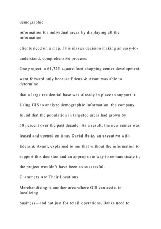 demographic
information for individual areas by displaying all the
information
clients need on a map. This makes decision making an easy-to-
understand, comprehensive process.
One project, a 61,725-square-foot shopping center development,
went forward only because Edens & Avant was able to
determine
that a large residential base was already in place to support it.
Using GIS to analyze demographic information, the company
found that the population in targeted areas had grown by
50 percent over the past decade. As a result, the new center was
leased and opened on time. David Beitz, an executive with
Edens & Avant, explained to me that without the information to
support this decision and an appropriate way to communicate it,
the project wouldn’t have been as successful.
Customers Are Their Locations
Merchandising is another area where GIS can assist in
localizing
business—and not just for retail operations. Banks need to
 