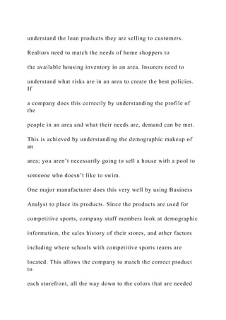 understand the loan products they are selling to customers.
Realtors need to match the needs of home shoppers to
the available housing inventory in an area. Insurers need to
understand what risks are in an area to create the best policies.
If
a company does this correctly by understanding the profile of
the
people in an area and what their needs are, demand can be met.
This is achieved by understanding the demographic makeup of
an
area; you aren’t necessarily going to sell a house with a pool to
someone who doesn’t like to swim.
One major manufacturer does this very well by using Business
Analyst to place its products. Since the products are used for
competitive sports, company staff members look at demographic
information, the sales history of their stores, and other factors
including where schools with competitive sports teams are
located. This allows the company to match the correct product
to
each storefront, all the way down to the colors that are needed
 