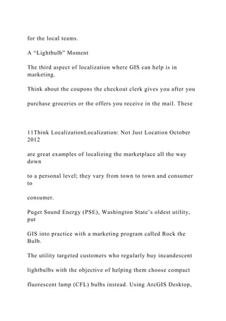 for the local teams.
A “Lightbulb” Moment
The third aspect of localization where GIS can help is in
marketing.
Think about the coupons the checkout clerk gives you after you
purchase groceries or the offers you receive in the mail. These
11Think LocalizationLocalization: Not Just Location October
2012
are great examples of localizing the marketplace all the way
down
to a personal level; they vary from town to town and consumer
to
consumer.
Puget Sound Energy (PSE), Washington State’s oldest utility,
put
GIS into practice with a marketing program called Rock the
Bulb.
The utility targeted customers who regularly buy incandescent
lightbulbs with the objective of helping them choose compact
fluorescent lamp (CFL) bulbs instead. Using ArcGIS Desktop,
 