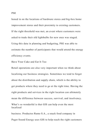 PSE
honed in on the locations of hardware stores and big-box home
improvement stores and their proximity to existing customers.
If the right threshold was met, an event where customers were
asked to trade their old lightbulbs for new ones was staged.
Using this data in planning and budgeting, PSE was able to
estimate the number of participants that would attend the energy
efficiency events.
Have Your Cake and Eat It Too
Retail operations are also very important when we think about
localizing our business strategies. Sometimes we tend to forget
about the distribution and supply chain, which is the ability to
get products where they need to go at the right time. Having the
right products and services in the right location can ultimately
mean the difference between success, survival, and insolvency.
What’s so wonderful is that GIS can help even the most
localized
business. Productos Ramo S.A., a snack food company in
Puget Sound Energy uses GIS to help reach the right customers
 