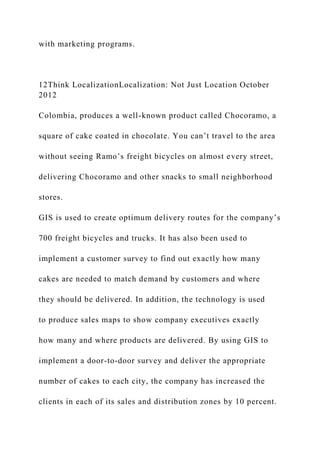 with marketing programs.
12Think LocalizationLocalization: Not Just Location October
2012
Colombia, produces a well-known product called Chocoramo, a
square of cake coated in chocolate. You can’t travel to the area
without seeing Ramo’s freight bicycles on almost every street,
delivering Chocoramo and other snacks to small neighborhood
stores.
GIS is used to create optimum delivery routes for the company’s
700 freight bicycles and trucks. It has also been used to
implement a customer survey to find out exactly how many
cakes are needed to match demand by customers and where
they should be delivered. In addition, the technology is used
to produce sales maps to show company executives exactly
how many and where products are delivered. By using GIS to
implement a door-to-door survey and deliver the appropriate
number of cakes to each city, the company has increased the
clients in each of its sales and distribution zones by 10 percent.
 
