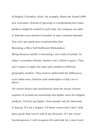 In Bogotá, Colombia, alone, for example, Ramo has found 8,000
new customers. Instead of guessing or extrapolating how many
products might be needed in each zone, the company was able
to find the exact amount of product to meet customer demand.
You can’t get much more localized than that.
Becoming a More Self-Sufficient Marketplace
Doing business locally is becoming a new kind of normal. In
today’s economic climate, retailers can’t afford to guess. They
can’t expect to apply the same sales models to different
geographic markets. They need to understand the differences,
even subtle ones, between each marketplace if they are to
thrive.
Air carrier delays and cancellations from the recent volcano
eruption in Iceland are translating into higher costs for shipped
products. If prices go higher, fewer people may be interested
in buying. If I am a shipper, I’d better ensure that I don’t ship
more goods than can be sold at my locations. If I am a local
businessperson, I will recognize this and look for a more local
 
