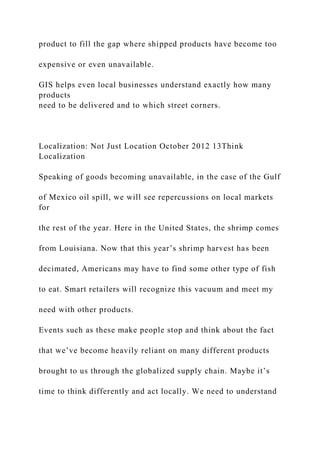 product to fill the gap where shipped products have become too
expensive or even unavailable.
GIS helps even local businesses understand exactly how many
products
need to be delivered and to which street corners.
Localization: Not Just Location October 2012 13Think
Localization
Speaking of goods becoming unavailable, in the case of the Gulf
of Mexico oil spill, we will see repercussions on local markets
for
the rest of the year. Here in the United States, the shrimp comes
from Louisiana. Now that this year’s shrimp harvest has been
decimated, Americans may have to find some other type of fish
to eat. Smart retailers will recognize this vacuum and meet my
need with other products.
Events such as these make people stop and think about the fact
that we’ve become heavily reliant on many different products
brought to us through the globalized supply chain. Maybe it’s
time to think differently and act locally. We need to understand
 