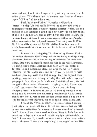 extra dollars, than have a longer drive just to go to a store with
better prices. This shows that the owners must have used some
type of GIS to find their location.
Looking at the Forbes’ “American Migration;
Interactive Map”, it was really interesting to see how people
migrated from different counties during different years. When I
clicked on Los Angeles I could see how many people moved out
of and into the Los Angeles county. I was also able to view the
in-bound and out-bound income per capita within Los Angeles.
When comparing the in-bound income from the years 2007 to
2010 it steadily decreased $3,900 within those four years. I
would have to think the reason for this is because of the 2008
recession.
In the article “Mapping The Future” by Fastco Works,
the author discusses Esri’s maps which are being used by many
successful businesses to find the right locations for their new
stores. One very successful business mentioned was Starbucks.
By using Esri’s maps Starbucks has been very successful at
developing and sustaining stores all over the world. “Large
retailers like Starbucks are using GIS to do site selection with
machine learning. With this technology, they can lay out their
existing successes on the map, overlay that with other layers of
geographic data, then perform advanced statistical analysis that
can guide them toward the most strategic places to locate new
stores”. Anywhere from airports, to downtowns, to busy
shopping malls, Starbucks is one of the leading companies at
being able to develop and maintain profit in over 62 countries
around the world. Part of this success comes from being able to
find the right store location, which is being found using GIS.
I found the “What is GIS” article interesting because it
went into detail about all the different businesses that use GIS
in everyday activities. For example, I never would have thought
that GIS would have been used by the military to help find safe
locations to deploy troops and transfer equipment/materials, or
that GIS was used by search and rescue teams when faced with a
natural disaster. It was also surprising to see organizations like
 