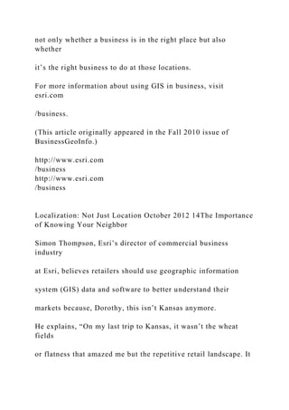 not only whether a business is in the right place but also
whether
it’s the right business to do at those locations.
For more information about using GIS in business, visit
esri.com
/business.
(This article originally appeared in the Fall 2010 issue of
BusinessGeoInfo.)
http://www.esri.com
/business
http://www.esri.com
/business
Localization: Not Just Location October 2012 14The Importance
of Knowing Your Neighbor
Simon Thompson, Esri’s director of commercial business
industry
at Esri, believes retailers should use geographic information
system (GIS) data and software to better understand their
markets because, Dorothy, this isn’t Kansas anymore.
He explains, “On my last trip to Kansas, it wasn’t the wheat
fields
or flatness that amazed me but the repetitive retail landscape. It
 