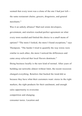 seemed that every town was a clone of the one I had just left—
the same restaurant chains, grocers, drugstores, and general
merchants.”
Was it an unholy alliance? Had real estate developers,
government, and retailers reached perfect agreement on what
every town needed and limited the choice to a small menu of
options? “The more I looked, the more I found exceptions,” says
Thompson. “The harder I tried to quantify the way towns were
similar to each other, the more I noticed the differences and
came away relieved that local flavors dominate.”
Doing business locally is the new kind of normal. After years of
building out networks almost without limit, the recent recession
changed everything. Retailers that bucked the trend did so
because they have what their customers want: stores in the right
markets, the right products for their catchment, and enough
sales opportunity to overcome
competition and changing
consumer tastes. Location and
 