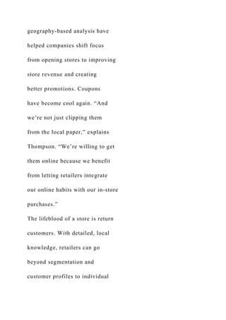 geography-based analysis have
helped companies shift focus
from opening stores to improving
store revenue and creating
better promotions. Coupons
have become cool again. “And
we’re not just clipping them
from the local paper,” explains
Thompson. “We’re willing to get
them online because we benefit
from letting retailers integrate
our online habits with our in-store
purchases.”
The lifeblood of a store is return
customers. With detailed, local
knowledge, retailers can go
beyond segmentation and
customer profiles to individual
 