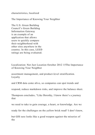 characteristics, localized
The Importance of Knowing Your Neighbor
The U.S. Green Building
Council’s Green Building
Information Gateway
is an example of an
application that allows
users to quickly compare
their neighborhood with
other sites anywhere in the
country. In this case, LEED
ratings are being evaluated.
Localization: Not Just Location October 2012 15The Importance
of Knowing Your Neighbor
assortment management, and product-level stratification.
Loyalty
and CRM data come alive, so companies can spot trends and
respond, reduce markdown risks, and improve the balance sheet.
Thompson concludes, “Like Dorothy, I know there’s a journey
that
we need to take to gain courage, a heart, or knowledge. Are we
ready for the challenges on the yellow brick road? I don’t know,
but GIS sure looks like a good weapon against the miseries of
the
 