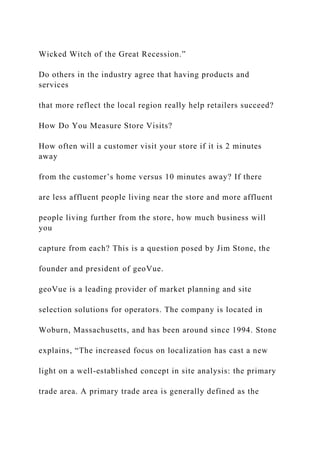 Wicked Witch of the Great Recession.”
Do others in the industry agree that having products and
services
that more reflect the local region really help retailers succeed?
How Do You Measure Store Visits?
How often will a customer visit your store if it is 2 minutes
away
from the customer’s home versus 10 minutes away? If there
are less affluent people living near the store and more affluent
people living further from the store, how much business will
you
capture from each? This is a question posed by Jim Stone, the
founder and president of geoVue.
geoVue is a leading provider of market planning and site
selection solutions for operators. The company is located in
Woburn, Massachusetts, and has been around since 1994. Stone
explains, “The increased focus on localization has cast a new
light on a well-established concept in site analysis: the primary
trade area. A primary trade area is generally defined as the
 