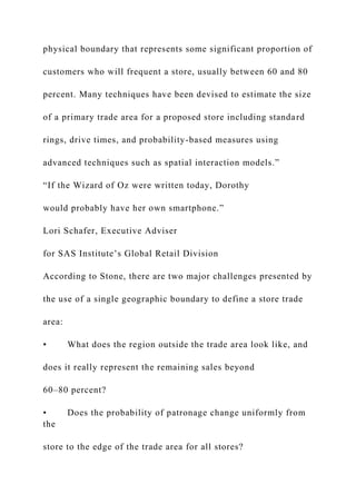 physical boundary that represents some significant proportion of
customers who will frequent a store, usually between 60 and 80
percent. Many techniques have been devised to estimate the size
of a primary trade area for a proposed store including standard
rings, drive times, and probability-based measures using
advanced techniques such as spatial interaction models.”
“If the Wizard of Oz were written today, Dorothy
would probably have her own smartphone.”
Lori Schafer, Executive Adviser
for SAS Institute’s Global Retail Division
According to Stone, there are two major challenges presented by
the use of a single geographic boundary to define a store trade
area:
• What does the region outside the trade area look like, and
does it really represent the remaining sales beyond
60–80 percent?
• Does the probability of patronage change uniformly from
the
store to the edge of the trade area for all stores?
 